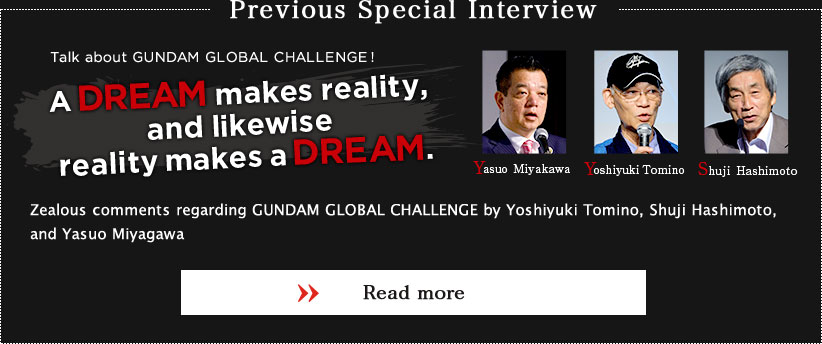 Previous Special Interview
Talk about GUNDAM GLOBAL CHALLENGE!
A DREAM makes reality, and likewise reality makes a DREAM.
Zealous comments regarding GUNDAM GLOBAL CHALLENGE by Yoshiyuki Tomino, Shuji Hashimoto, and Yasuo Miyagawa